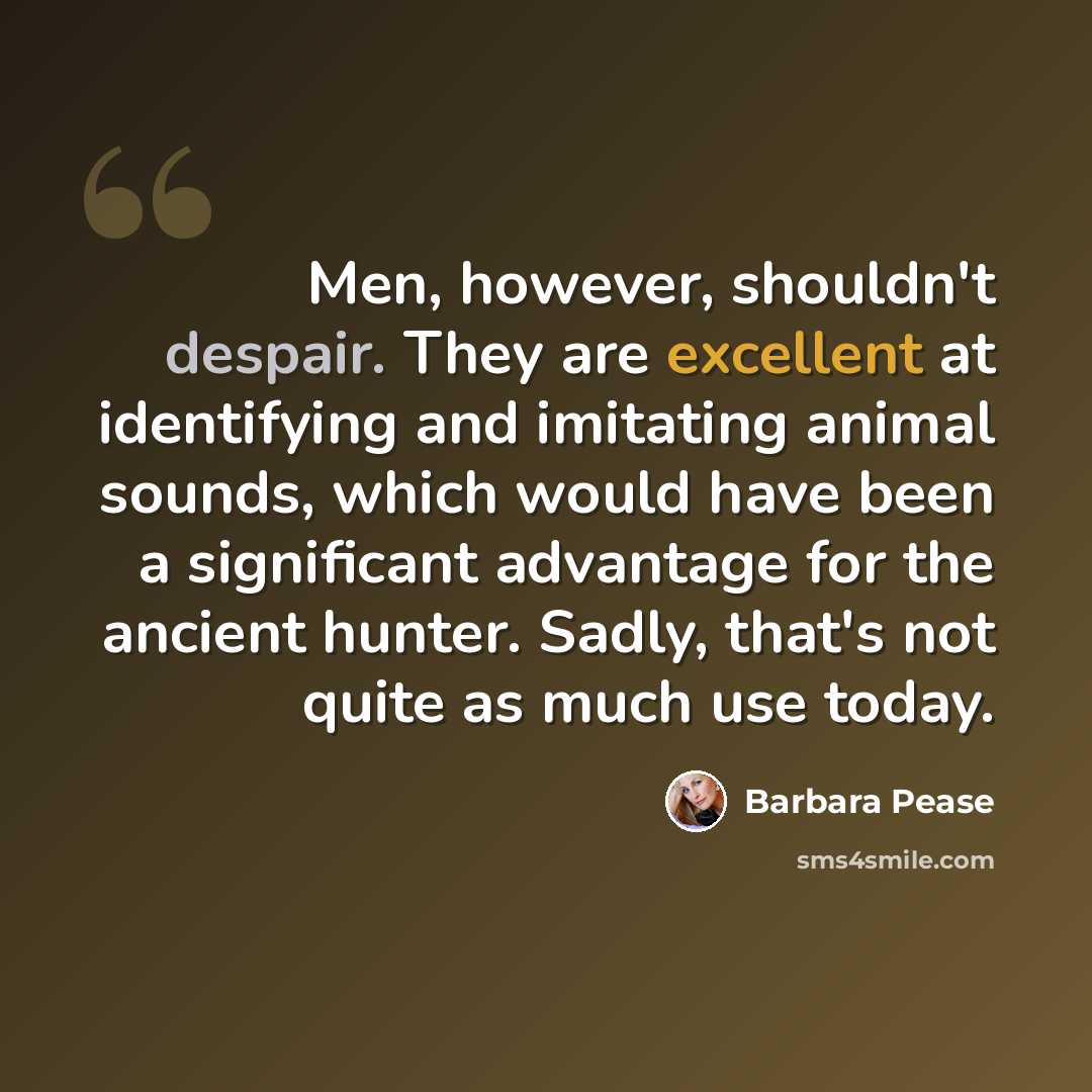 “Men, however, shouldn't despair. They are excellent at identifying and imitating animal sounds, which would have been a significant advantage for the ancient hunter. Sadly, that's not quite as much use today.” quote by Barbara Pease