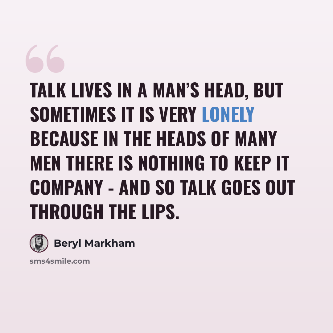 “Talk lives in a man’s head, but sometimes it is very lonely because in the heads of many men there is nothing to keep it company - and so talk goes out through the lips.” quote by Beryl Markham