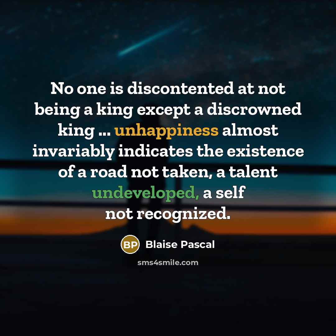 “No one is discontented at not being a king except a discrowned king ... unhappiness almost invariably indicates the existence of a road not taken, a talent undeveloped, a self not recognized.” quote by Blaise Pascal