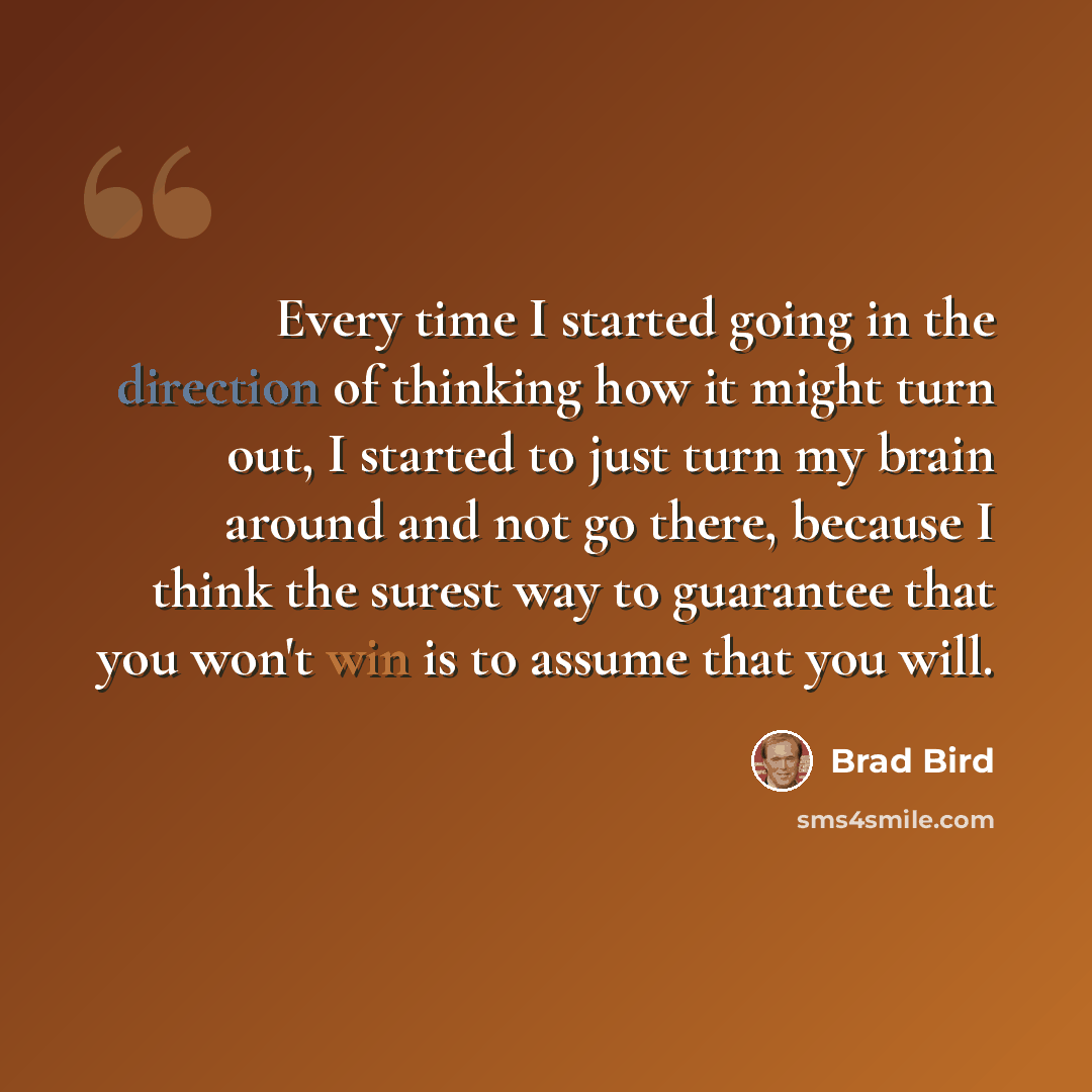 “Every time I started going in the direction of thinking how it might turn out, I started to just turn my brain around and not go there, because I think the surest way to guarantee that you won't win is to assume that you will.” quote by Brad Bird