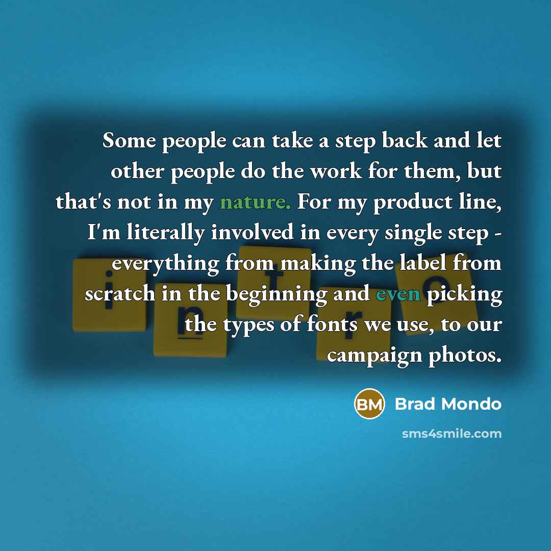 “Some people can take a step back and let other people do the work for them, but that's not in my nature. For my product line, I'm literally involved in every single step - everything from making the label from scratch in the beginning and even picking the types of fonts we use, to our campaign…” quote by Brad Mondo