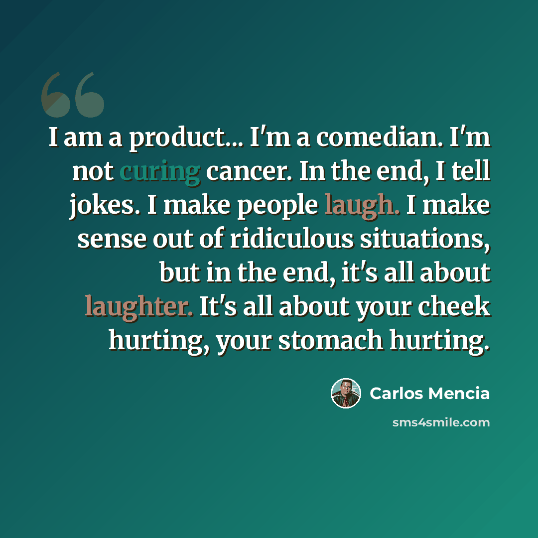 “I am a product... I'm a comedian. I'm not curing cancer. In the end, I tell jokes. I make people laugh. I make sense out of ridiculous situations, but in the end, it's all about laughter. It's all about your cheek hurting, your stomach hurting.” quote by Carlos Mencia