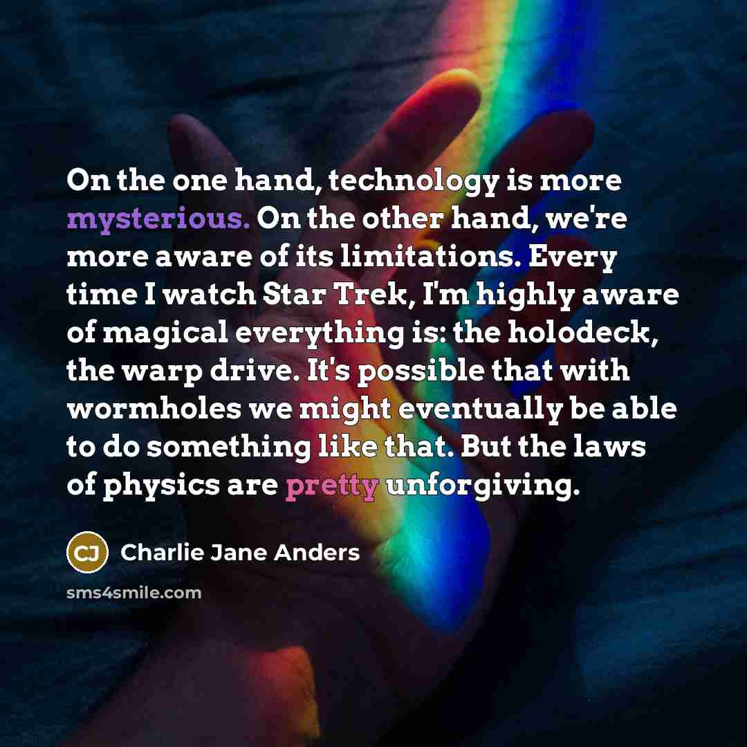 “On the one hand, technology is more mysterious. On the other hand, we're more aware of its limitations. Every time I watch Star Trek, I'm highly aware of magical everything is: the holodeck, the warp drive. It's possible that with wormholes we might eventually be able to do something like that…” quote by Charlie Jane Anders