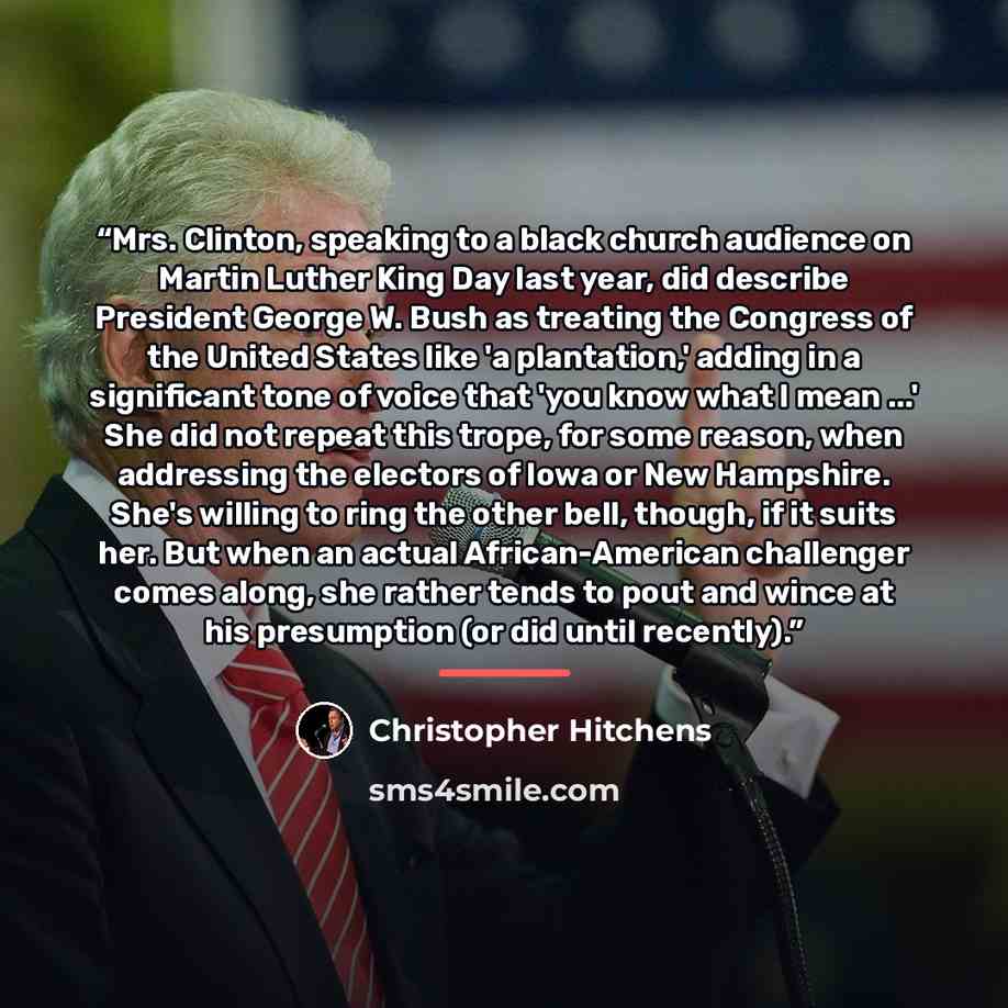 “Mrs. Clinton, speaking to a black church audience on Martin Luther King Day last year, did describe President George W. Bush as treating the Congress of the United States like 'a plantation,' adding in a significant tone of voice that 'you know what I mean ...' She did not repeat this trope, for…” quote by Christopher Hitchens