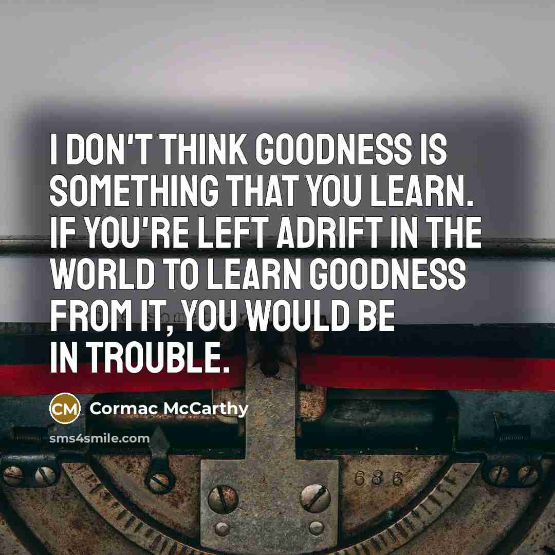 “I don't think goodness is something that you learn. If you're left adrift in the world to learn goodness from it, you would be in trouble.” quote by Cormac McCarthy