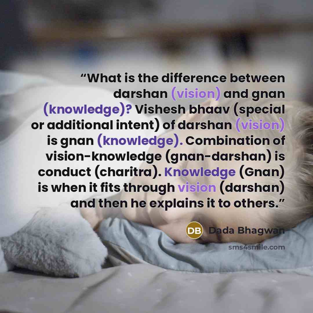“What is the difference between darshan (vision) and gnan (knowledge)? Vishesh bhaav (special or additional intent) of darshan (vision) is gnan (knowledge). Combination of vision-knowledge (gnan-darshan) is conduct (charitra). Knowledge (Gnan) is when it fits through vision (darshan) and then he…” quote by Dada Bhagwan