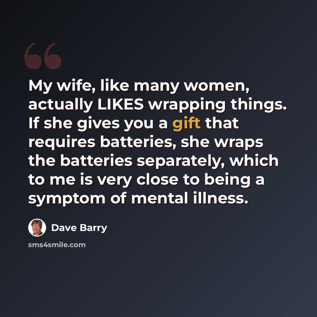 “My wife, like many women, actually LIKES wrapping things. If she gives you a gift that requires batteries, she wraps the batteries separately, which to me is very close to being a symptom of mental illness.” quote by Dave Barry