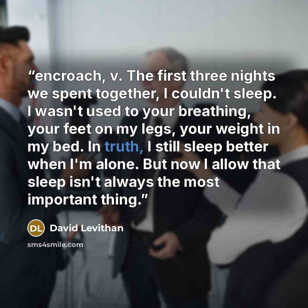 “encroach, v. The first three nights we spent together, I couldn't sleep. I wasn't used to your breathing, your feet on my legs, your weight in my bed. In truth, I still sleep better when I'm alone. But now I allow that sleep isn't always the most important thing.” quote by David Levithan