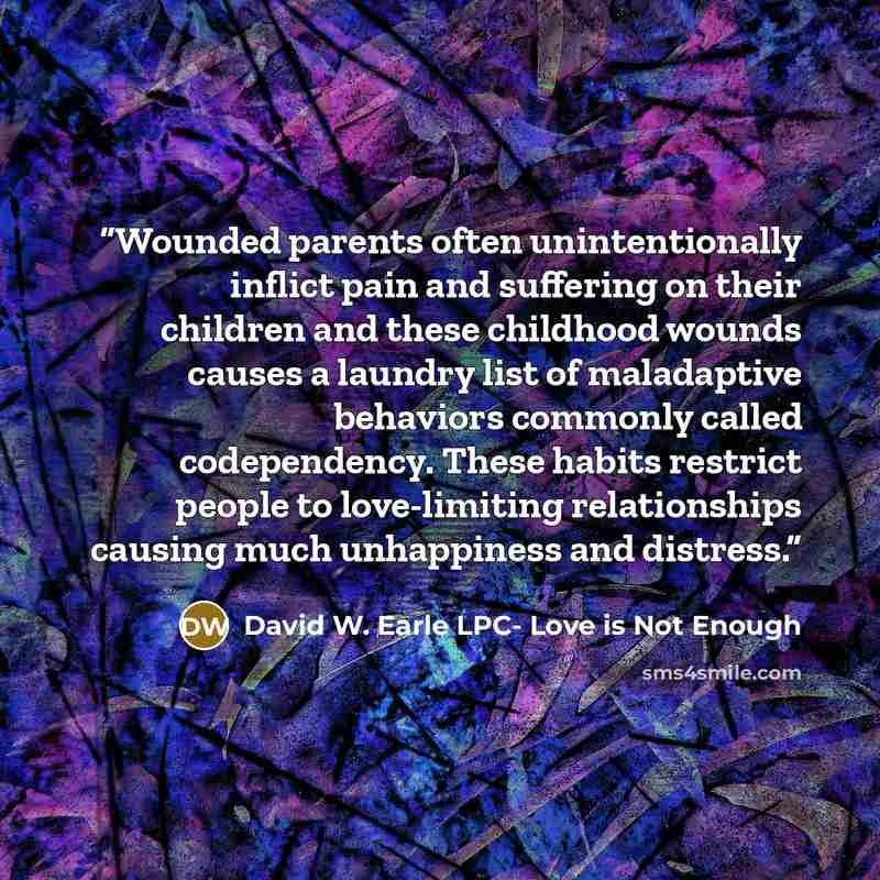 “Wounded parents often unintentionally inflict pain and suffering on their children and these childhood wounds causes a laundry list of maladaptive behaviors commonly called codependency. These habits restrict people to love-limiting relationships causing much unhappiness and distress.” quote by David W. Earle LPC- Love is Not Enough