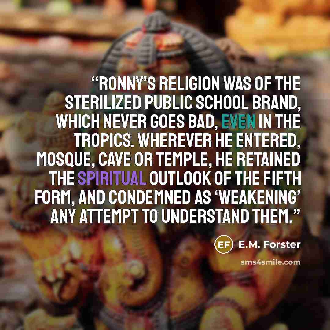 “Ronny’s religion was of the sterilized Public School brand, which never goes bad, even in the tropics. Wherever he entered, mosque, cave or temple, he retained the spiritual outlook of the fifth form, and condemned as ‘weakening’ any attempt to understand them.” quote by E.M. Forster