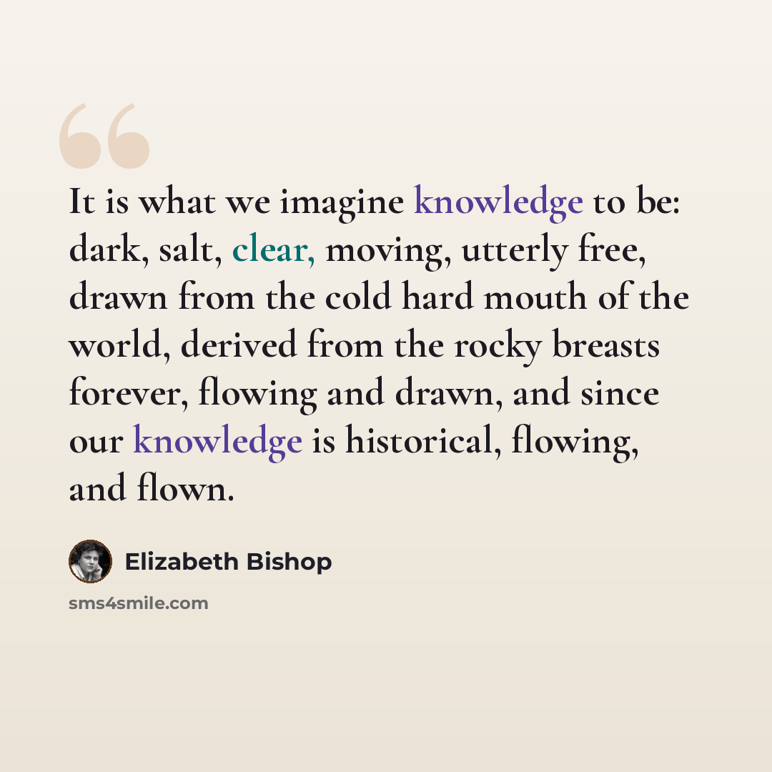 “It is what we imagine knowledge to be: dark, salt, clear, moving, utterly free, drawn from the cold hard mouth of the world, derived from the rocky breasts forever, flowing and drawn, and since our knowledge is historical, flowing, and flown.” quote by Elizabeth Bishop