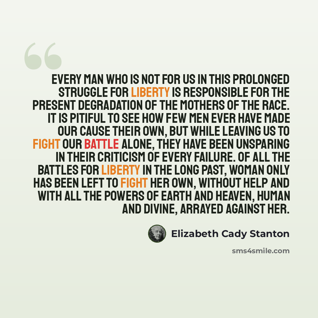 “Every man who is not for us in this prolonged struggle for liberty is responsible for the present degradation of the mothers of the race. It is pitiful to see how few men ever have made our cause their own, but while leaving us to fight our battle alone, they have been unsparing in their criticism…” quote by Elizabeth Cady Stanton