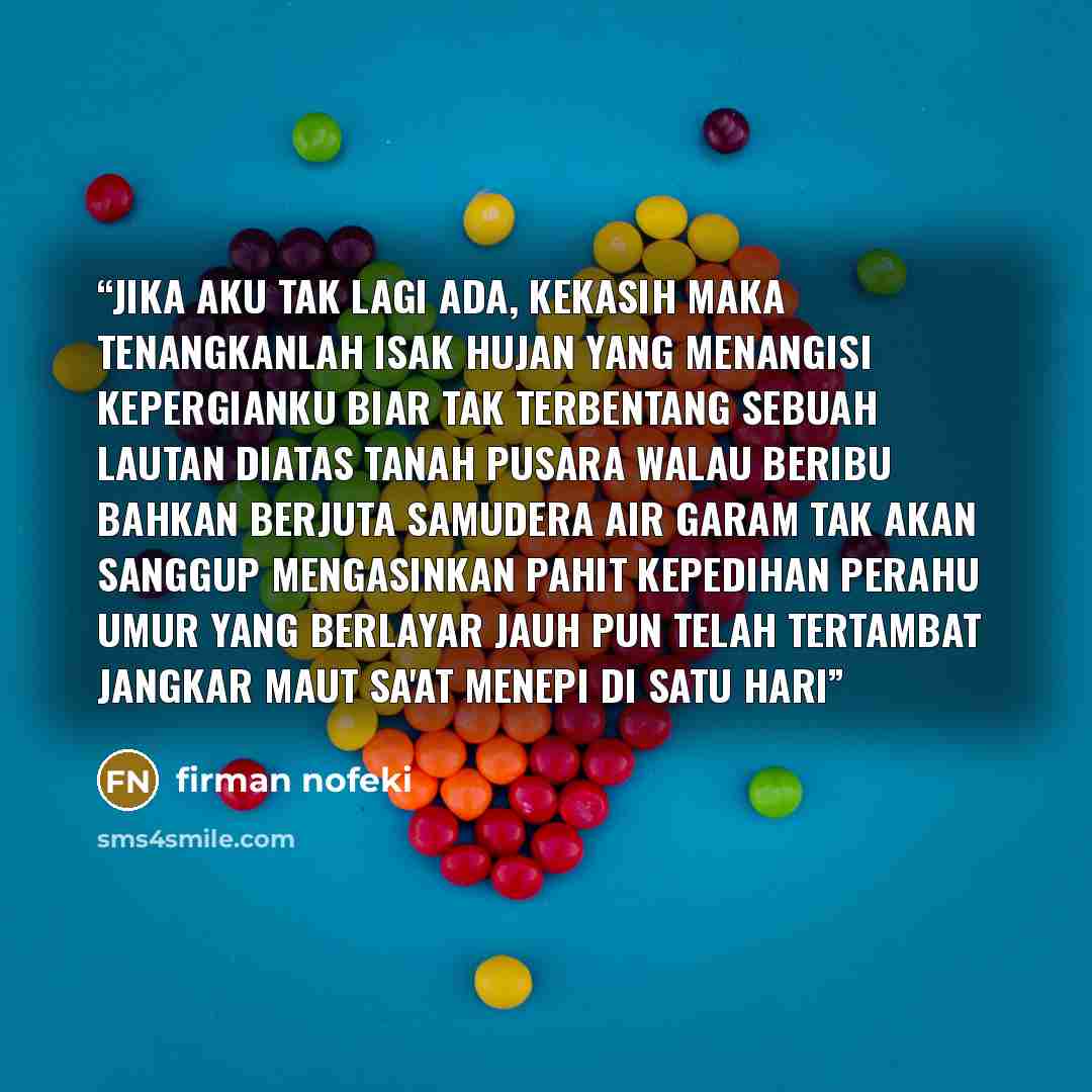 “jika aku tak lagi ada, kekasih maka tenangkanlah isak hujan yang menangisi kepergianku biar tak terbentang sebuah lautan diatas tanah pusara walau beribu bahkan berjuta samudera air garam tak akan sanggup mengasinkan pahit kepedihan perahu umur yang berlayar jauh pun telah tertambat jangkar maut…” quote by firman nofeki