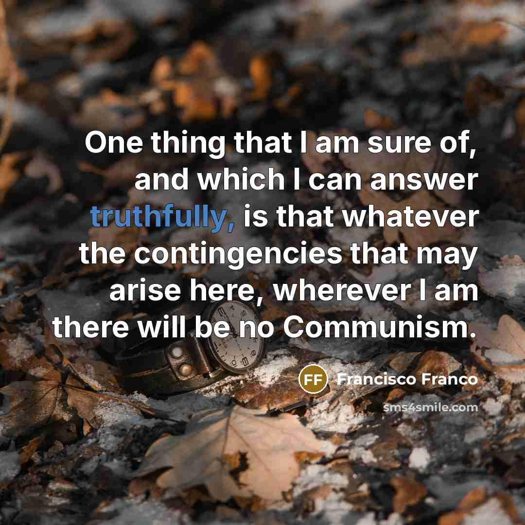 “One thing that I am sure of, and which I can answer truthfully, is that whatever the contingencies that may arise here, wherever I am there will be no Communism.” quote by Francisco Franco