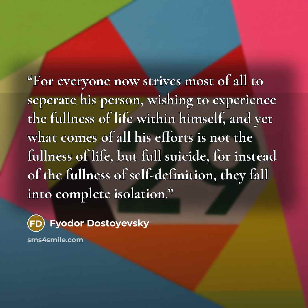 “For everyone now strives most of all to seperate his person, wishing to experience the fullness of life within himself, and yet what comes of all his efforts is not the fullness of life, but full suicide, for instead of the fullness of self-definition, they fall into complete isolation.” quote by Fyodor Dostoyevsky