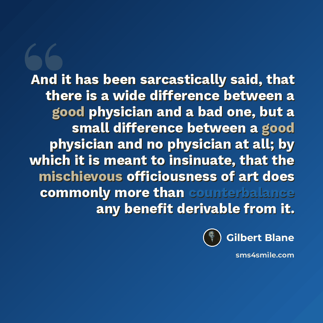 “And it has been sarcastically said, that there is a wide difference between a good physician and a bad one, but a small difference between a good physician and no physician at all; by which it is meant to insinuate, that the mischievous officiousness of art does commonly more than counterbalance…” quote by Gilbert Blane