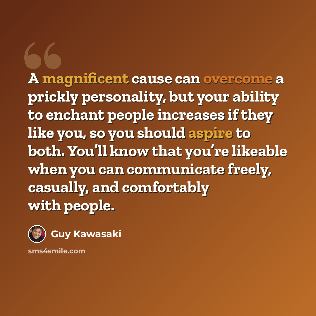 “A magnificent cause can overcome a prickly personality, but your ability to enchant people increases if they like you, so you should aspire to both. You’ll know that you’re likeable when you can communicate freely, casually, and comfortably with people.” quote by Guy Kawasaki