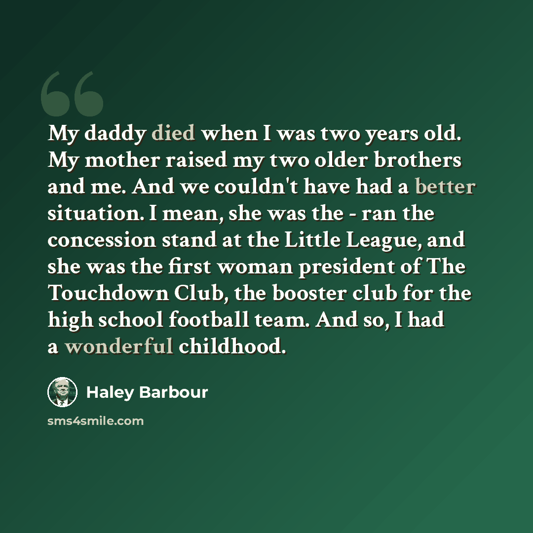 “My daddy died when I was two years old. My mother raised my two older brothers and me. And we couldn't have had a better situation. I mean, she was the - ran the concession stand at the Little League, and she was the first woman president of The Touchdown Club, the booster club for the high school…” quote by Haley Barbour