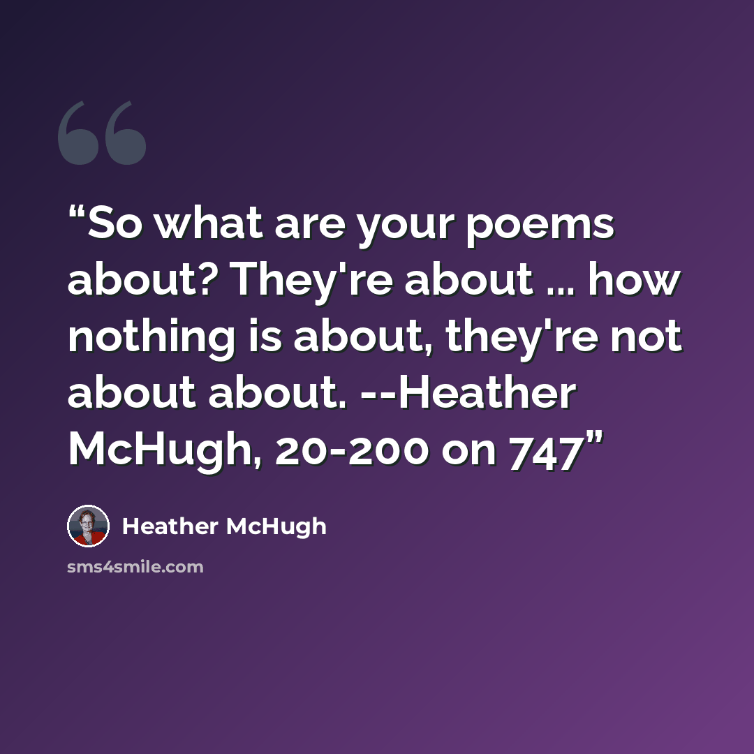 “So what are your poems about? They're about ... how nothing is about, they're not about about. --Heather McHugh, 20-200 on 747” quote by Heather McHugh