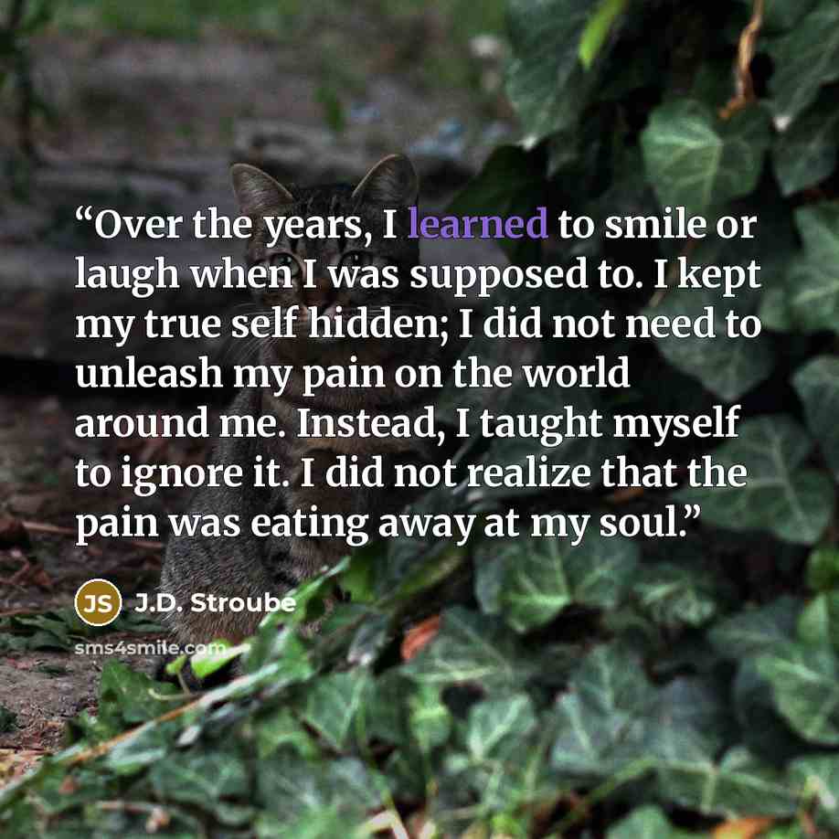 “Over the years, I learned to smile or laugh when I was supposed to. I kept my true self hidden; I did not need to unleash my pain on the world around me. Instead, I taught myself to ignore it. I did not realize that the pain was eating away at my soul.” quote by J.D. Stroube