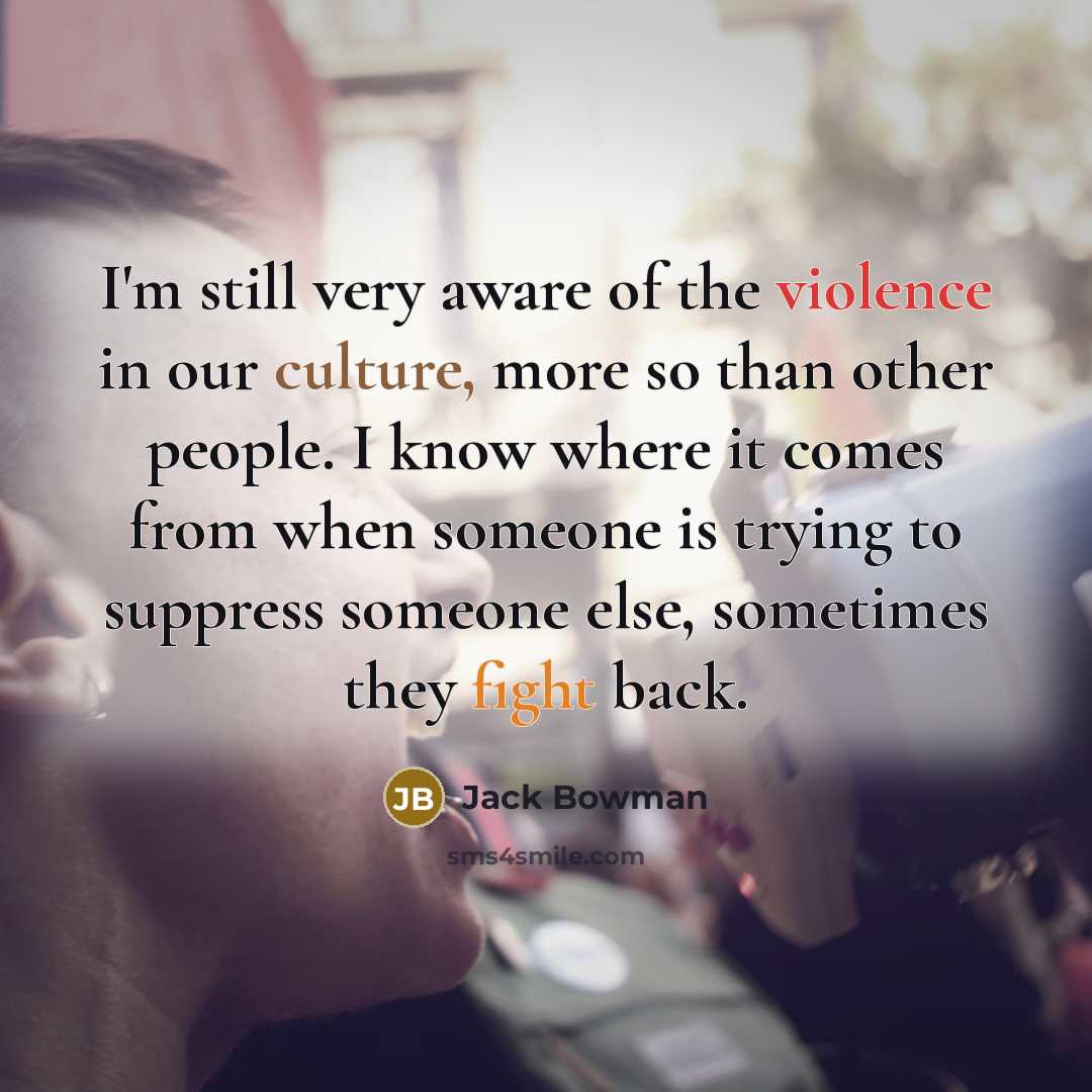 “I'm still very aware of the violence in our culture, more so than other people. I know where it comes from when someone is trying to suppress someone else, sometimes they fight back.” quote by Jack Bowman