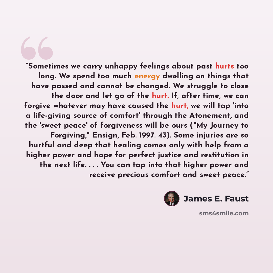 “Sometimes we carry unhappy feelings about past hurts too long. We spend too much energy dwelling on things that have passed and cannot be changed. We struggle to close the door and let go of the hurt. If, after time, we can forgive whatever may have caused the hurt, we will tap 'into a life-giving…” quote by James E. Faust