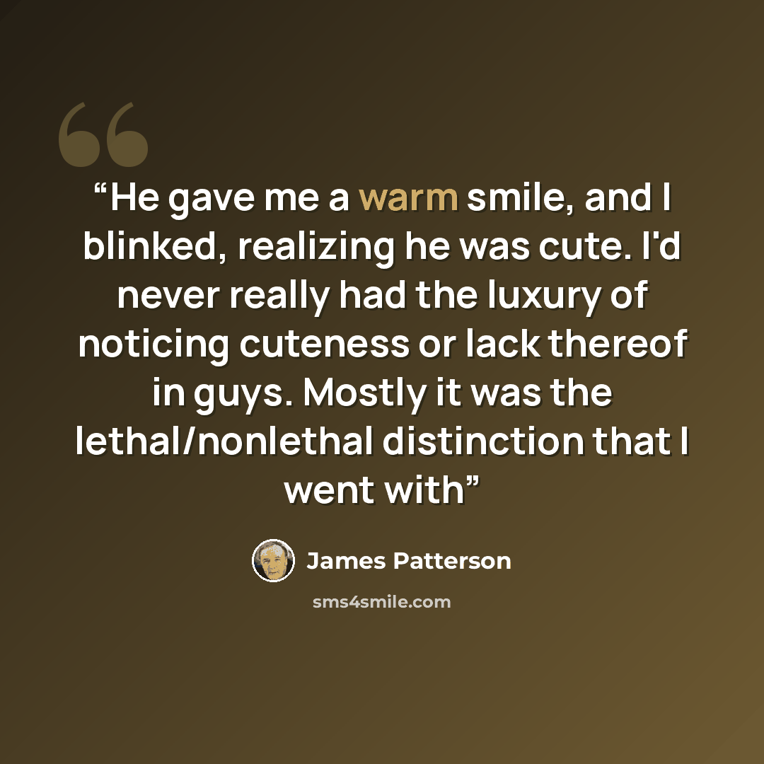 “He gave me a warm smile, and I blinked, realizing he was cute. I'd never really had the luxury of noticing cuteness or lack thereof in guys. Mostly it was the lethal/nonlethal distinction that I went with” quote by James Patterson