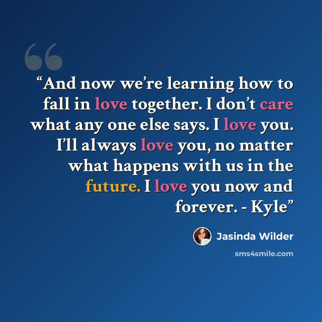 “And now we’re learning how to fall in love together. I don’t care what any one else says. I love you. I’ll always love you, no matter what happens with us in the future. I love you now and forever. - Kyle” quote by Jasinda Wilder