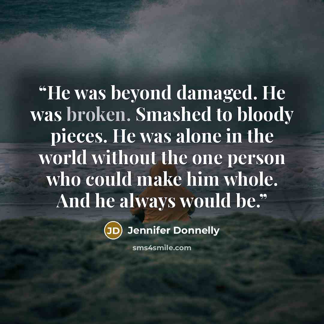“He was beyond damaged. He was broken. Smashed to bloody pieces. He was alone in the world without the one person who could make him whole. And he always would be.” quote by Jennifer Donnelly