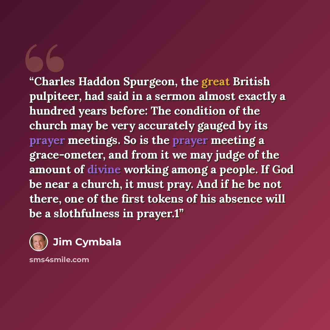 “Charles Haddon Spurgeon, the great British pulpiteer, had said in a sermon almost exactly a hundred years before: The condition of the church may be very accurately gauged by its prayer meetings. So is the prayer meeting a grace-ometer, and from it we may judge of the amount of divine working…” quote by Jim Cymbala