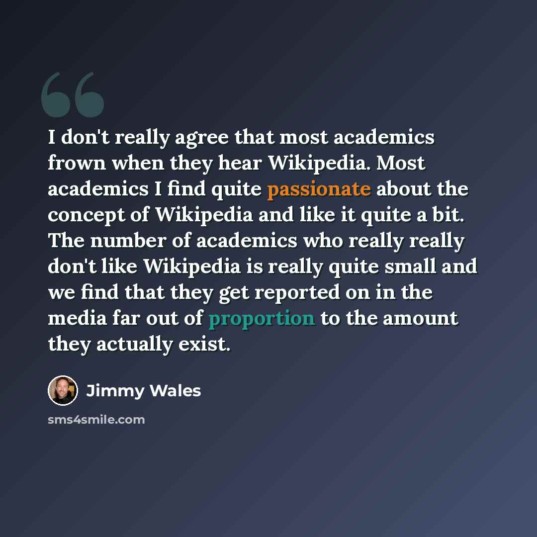“I don't really agree that most academics frown when they hear Wikipedia. Most academics I find quite passionate about the concept of Wikipedia and like it quite a bit. The number of academics who really really don't like Wikipedia is really quite small and we find that they get reported on in the…” quote by Jimmy Wales