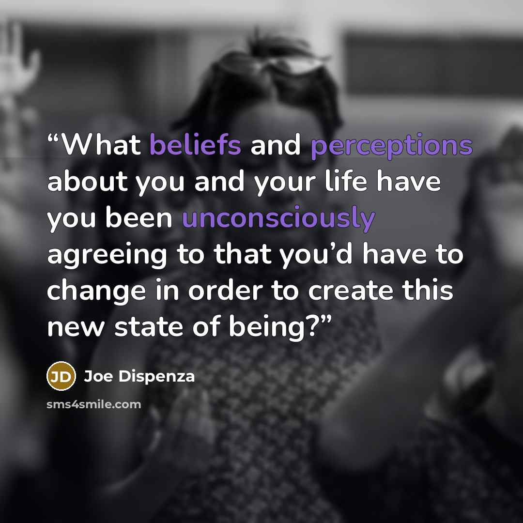 “What beliefs and perceptions about you and your life have you been unconsciously agreeing to that you’d have to change in order to create this new state of being?” quote by Joe Dispenza