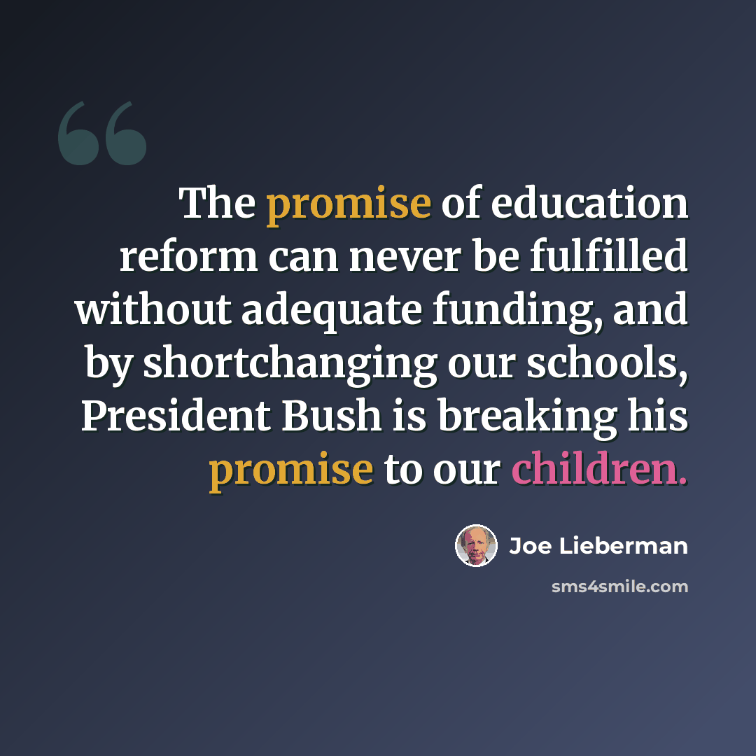“The promise of education reform can never be fulfilled without adequate funding, and by shortchanging our schools, President Bush is breaking his promise to our children.” quote by Joe Lieberman