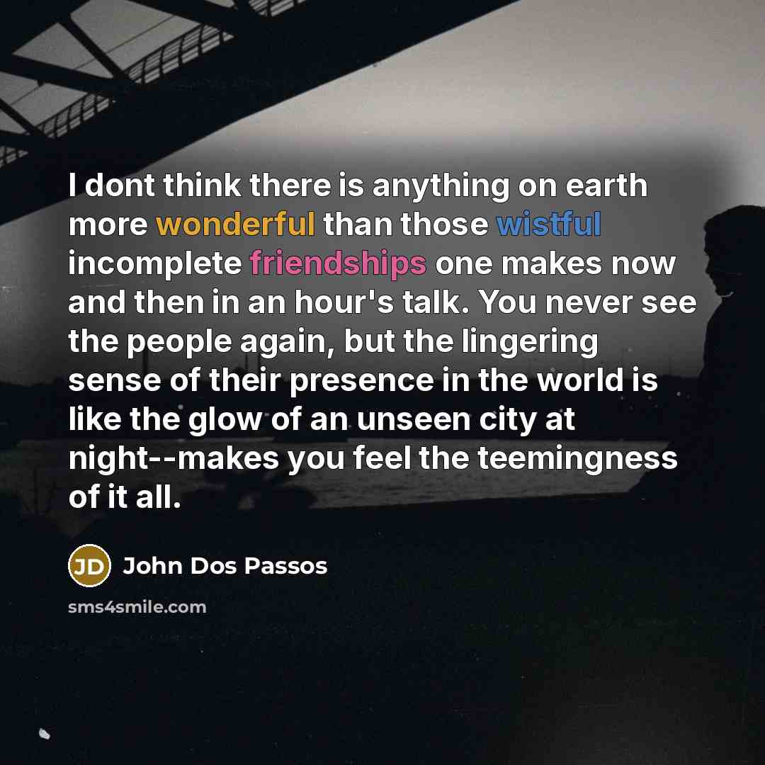 “I dont think there is anything on earth more wonderful than those wistful incomplete friendships one makes now and then in an hour's talk. You never see the people again, but the lingering sense of their presence in the world is like the glow of an unseen city at night--makes you feel the…” quote by John Dos Passos