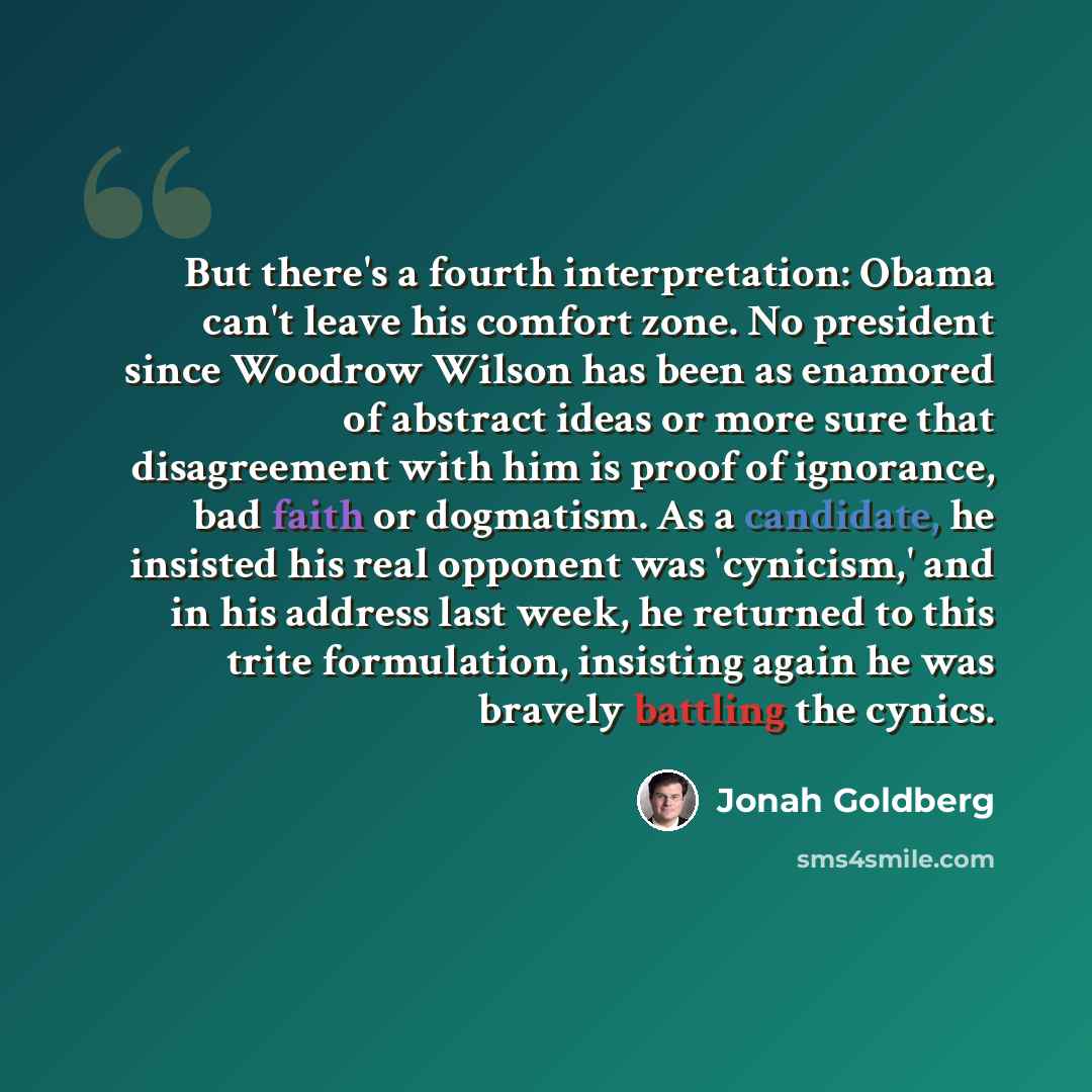 “But there's a fourth interpretation: Obama can't leave his comfort zone. No president since Woodrow Wilson has been as enamored of abstract ideas or more sure that disagreement with him is proof of ignorance, bad faith or dogmatism. As a candidate, he insisted his real opponent was 'cynicism,' and…” quote by Jonah Goldberg