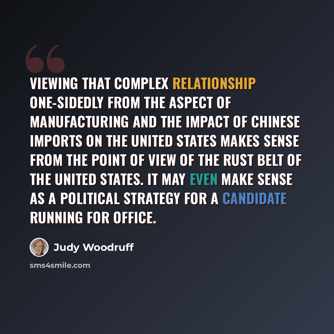 “Viewing that complex relationship one-sidedly from the aspect of manufacturing and the impact of Chinese imports on the United States makes sense from the point of view of the Rust Belt of the United States. It may even make sense as a political strategy for a candidate running for office.” quote by Judy Woodruff