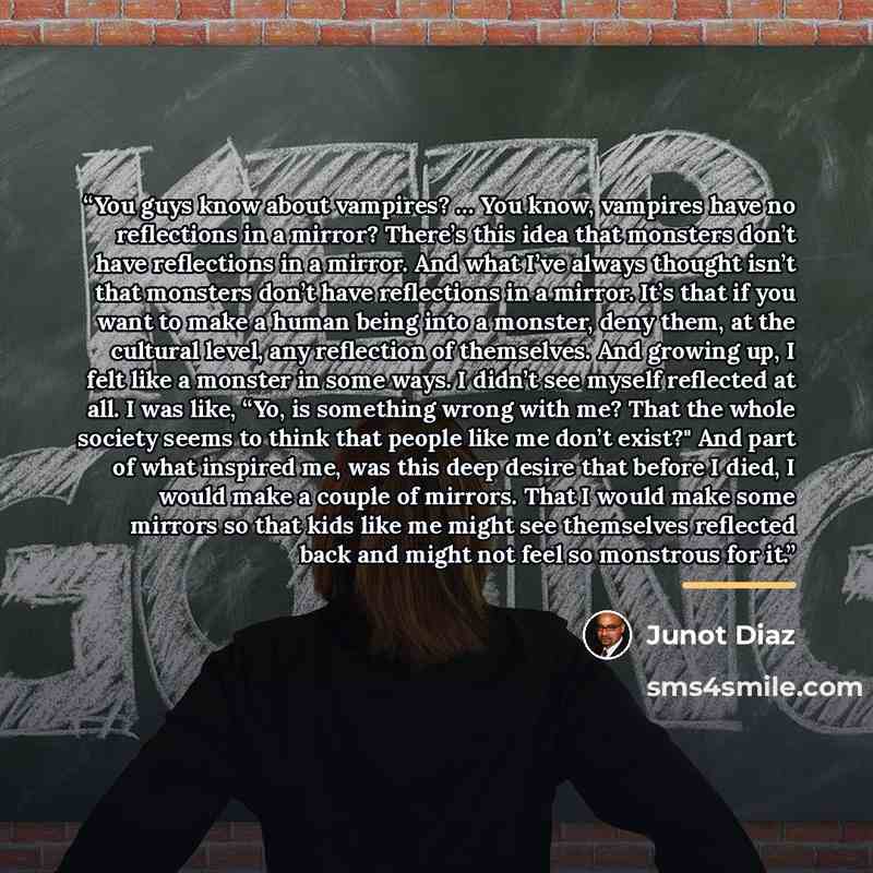 “You guys know about vampires? … You know, vampires have no reflections in a mirror? There’s this idea that monsters don’t have reflections in a mirror. And what I’ve always thought isn’t that monsters don’t have reflections in a mirror. It’s that if you want to make a human being into a monster…” quote by Junot Díaz