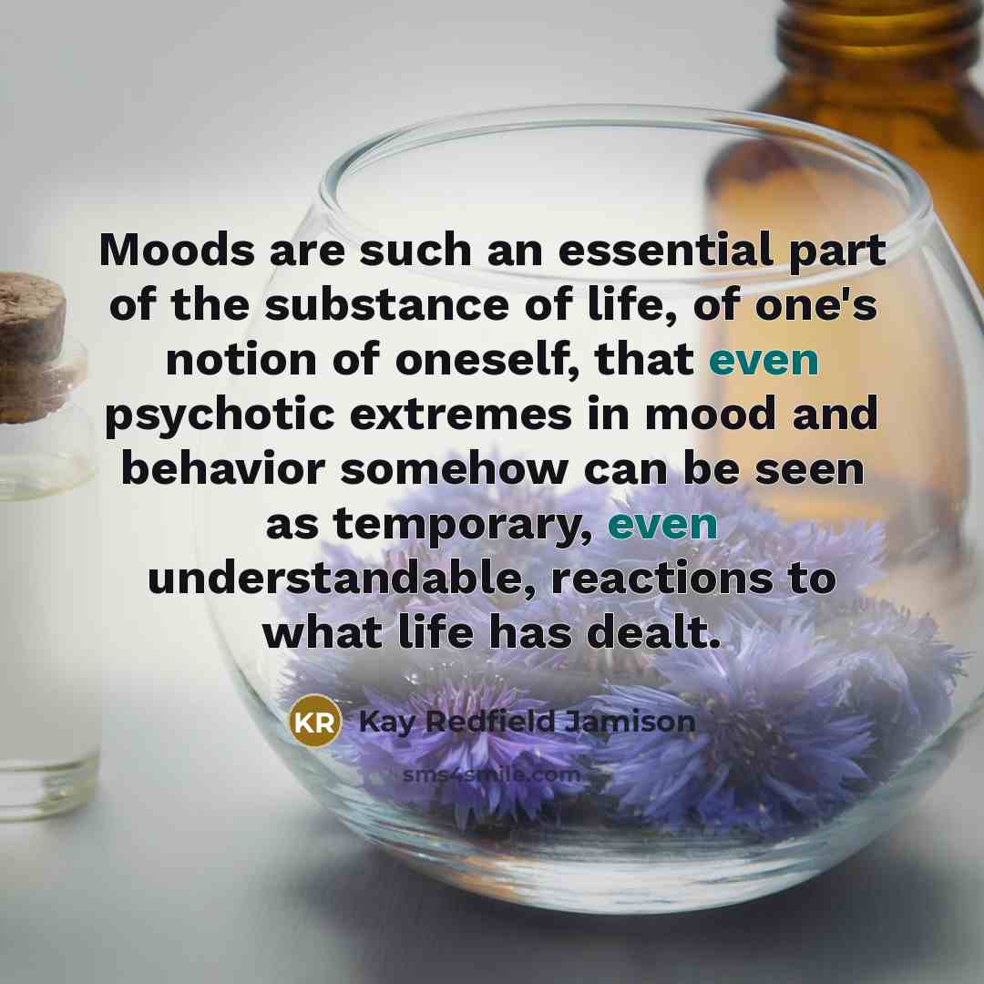 “Moods are such an essential part of the substance of life, of one's notion of oneself, that even psychotic extremes in mood and behavior somehow can be seen as temporary, even understandable, reactions to what life has dealt.” quote by Kay Redfield Jamison