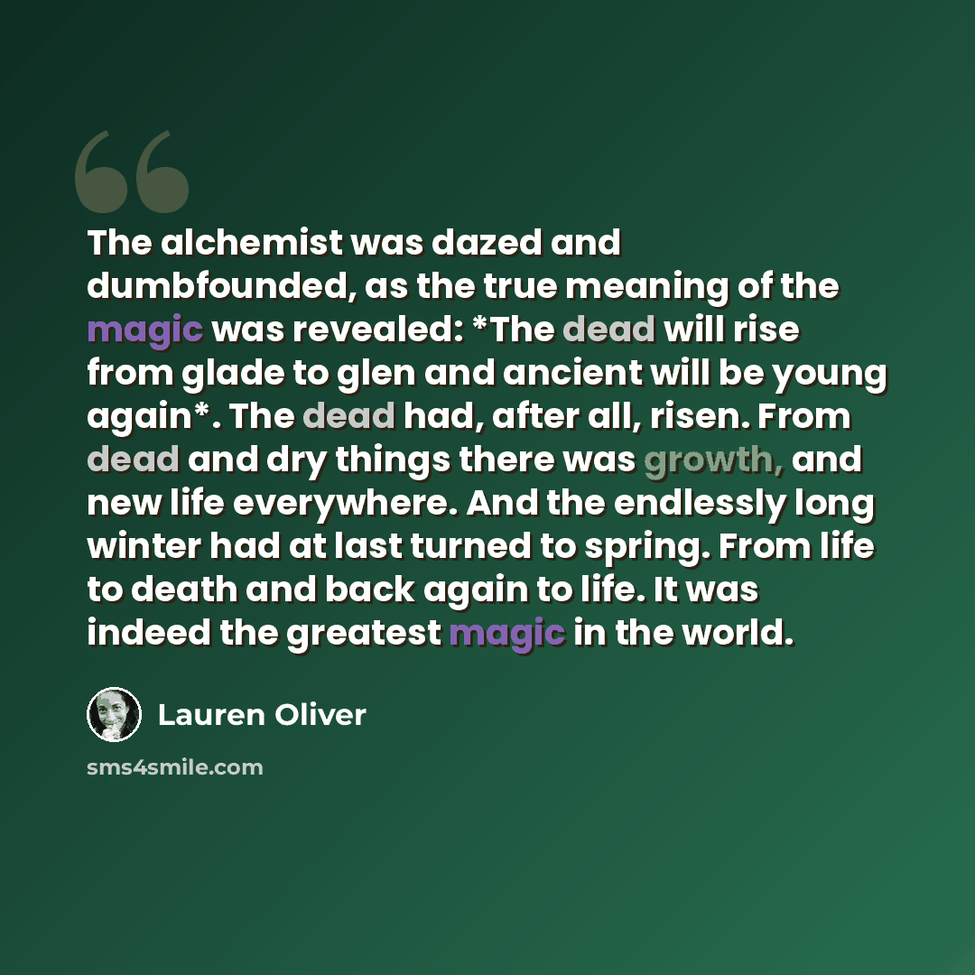 “The alchemist was dazed and dumbfounded, as the true meaning of the magic was revealed: *The dead will rise from glade to glen and ancient will be young again*. The dead had, after all, risen. From dead and dry things there was growth, and new life everywhere. And the endlessly long winter had at…” quote by Lauren Oliver