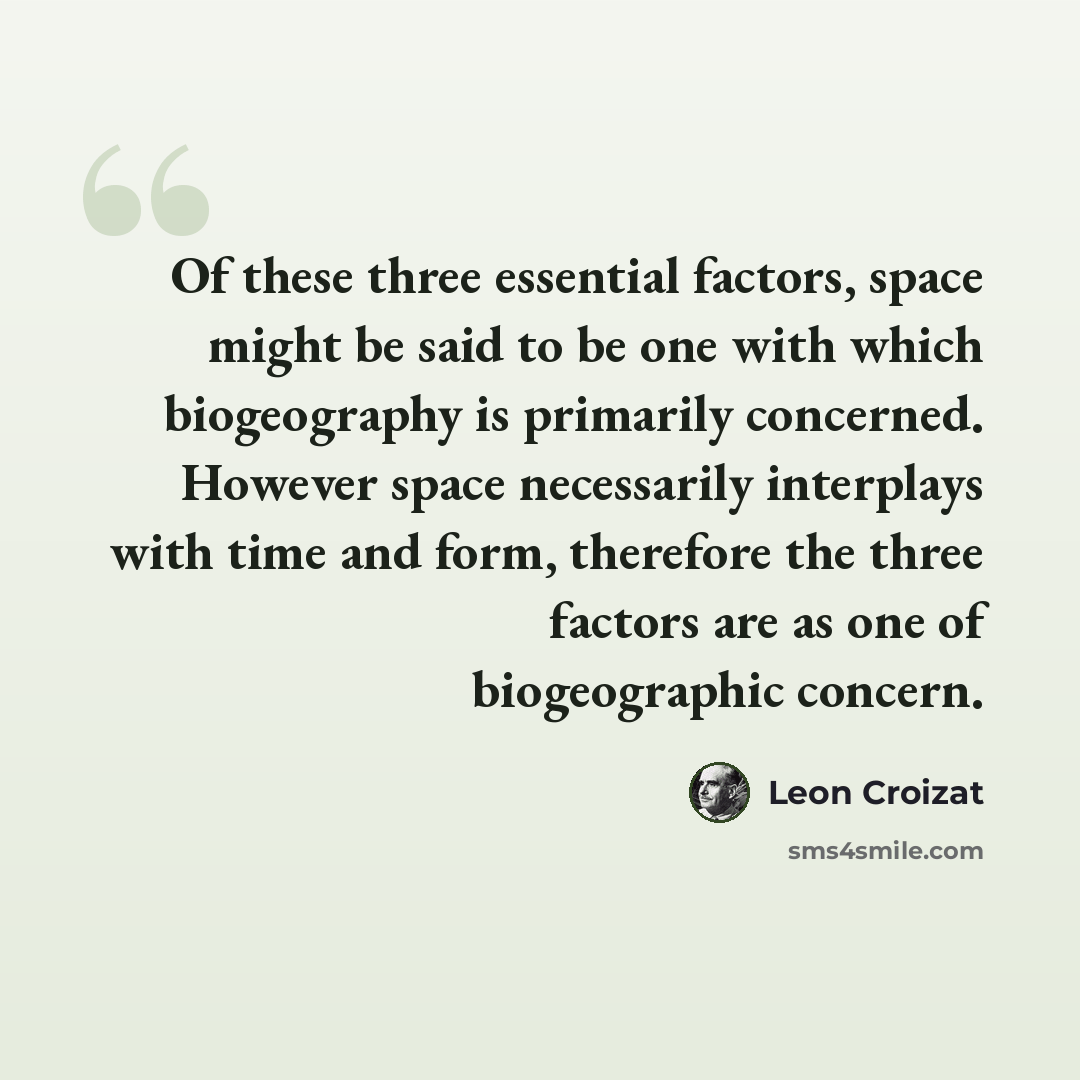 “Of these three essential factors, space might be said to be one with which biogeography is primarily concerned. However space necessarily interplays with time and form, therefore the three factors are as one of biogeographic concern.” quote by Leon Croizat