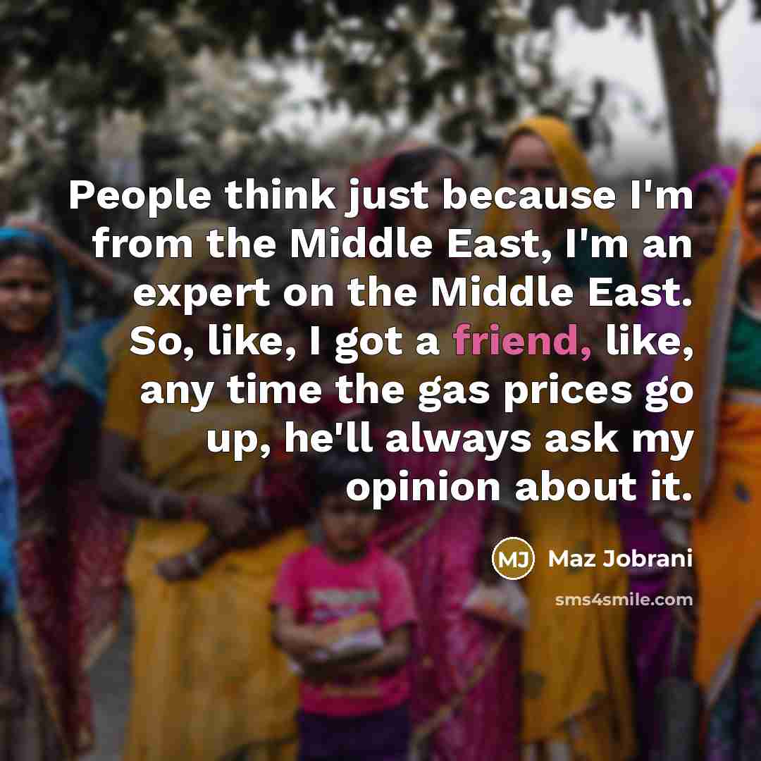 “People think just because I'm from the Middle East, I'm an expert on the Middle East. So, like, I got a friend, like, any time the gas prices go up, he'll always ask my opinion about it.” quote by Maz Jobrani