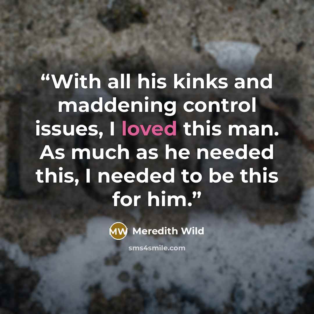 “With all his kinks and maddening control issues, I loved this man. As much as he needed this, I needed to be this for him.” quote by Meredith Wild