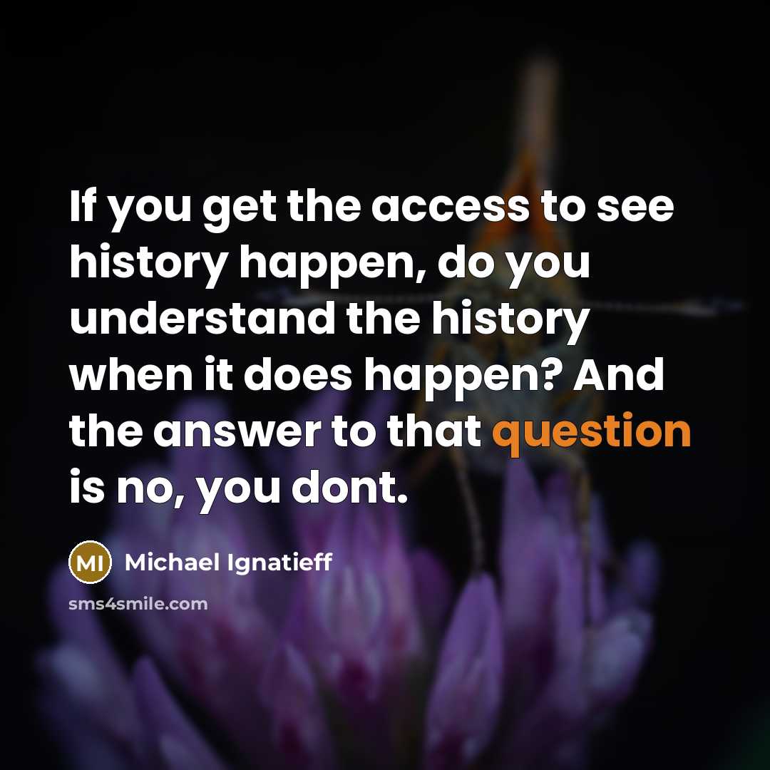 “If you get the access to see history happen, do you understand the history when it does happen? And the answer to that question is no, you dont.” quote by Michael Ignatieff