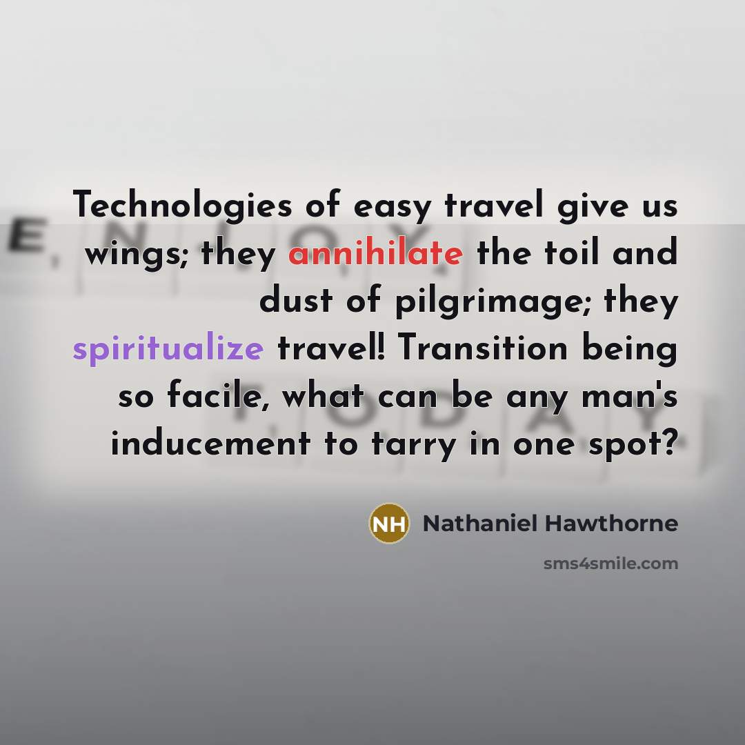 “Technologies of easy travel give us wings; they annihilate the toil and dust of pilgrimage; they spiritualize travel! Transition being so facile, what can be any man's inducement to tarry in one spot?” quote by Nathaniel Hawthorne