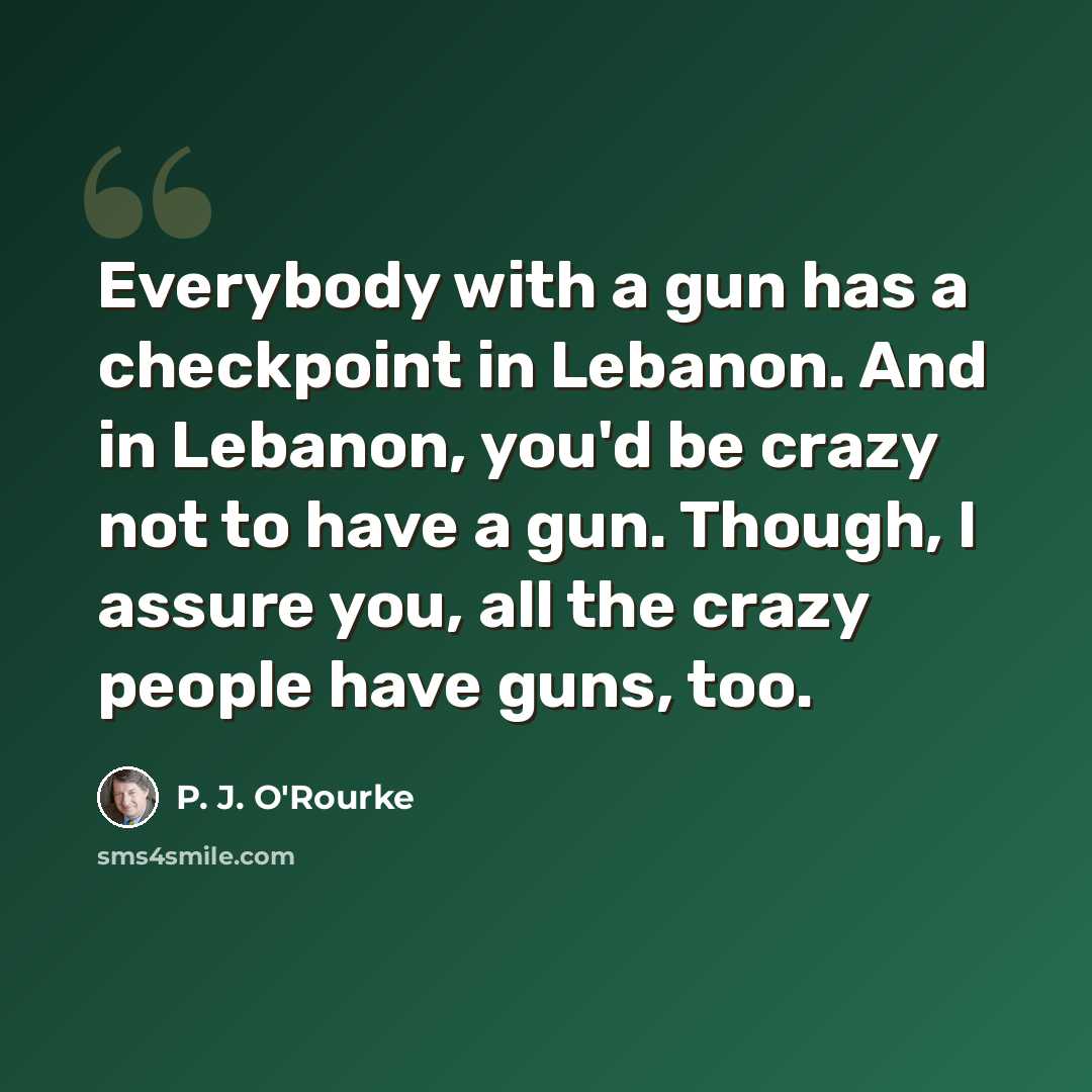 “Everybody with a gun has a checkpoint in Lebanon. And in Lebanon, you'd be crazy not to have a gun. Though, I assure you, all the crazy people have guns, too.” quote by P. J. O'Rourke
