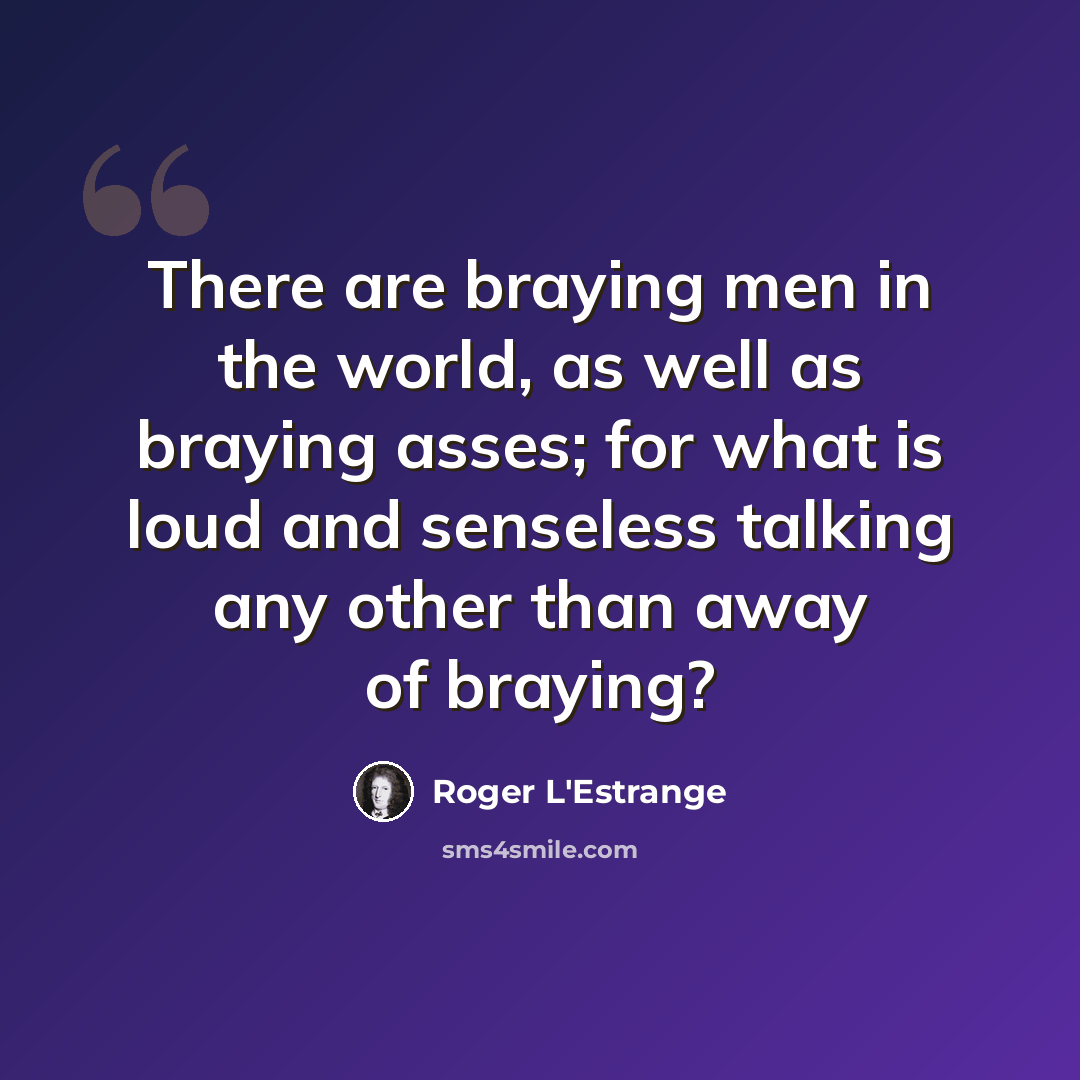 “There are braying men in the world, as well as braying asses; for what is loud and senseless talking any other than away of braying?” quote by Roger L'Estrange