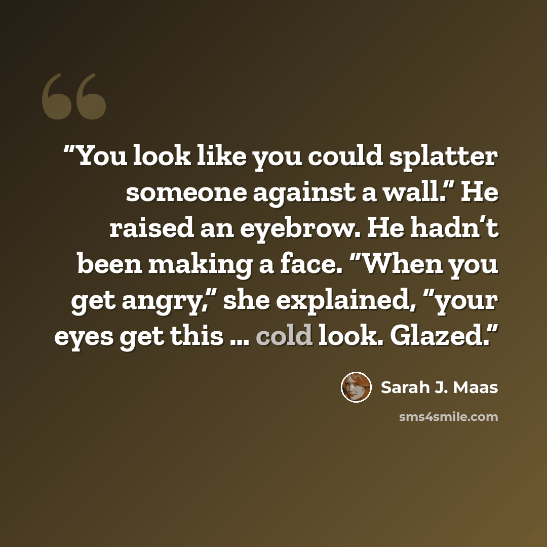 “You look like you could splatter someone against a wall.” He raised an eyebrow. He hadn’t been making a face. “When you get angry,” she explained, “your eyes get this … cold look. Glazed.” quote by Sarah J. Maas