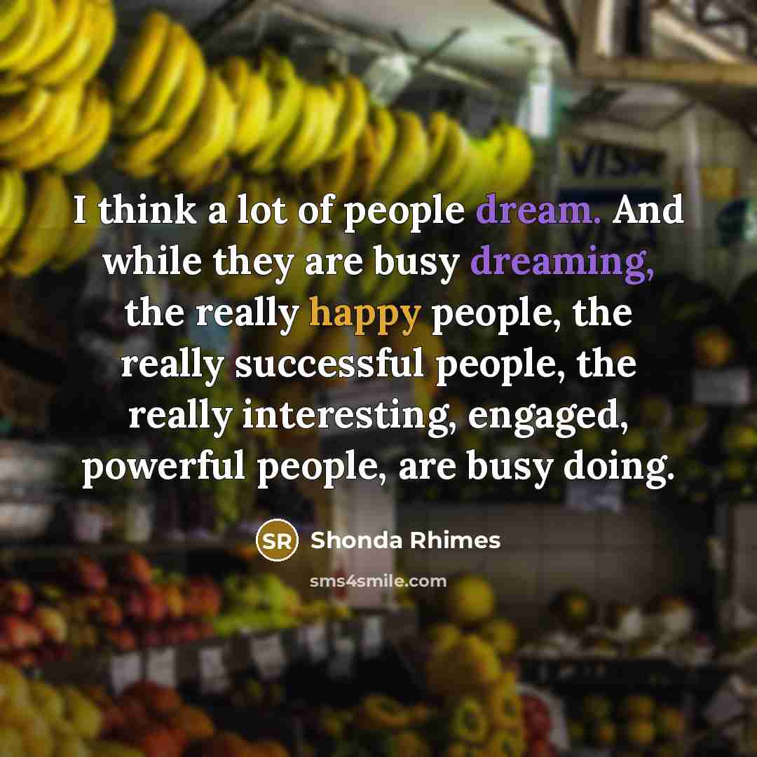“I think a lot of people dream. And while they are busy dreaming, the really happy people, the really successful people, the really interesting, engaged, powerful people, are busy doing.” quote by Shonda Rhimes