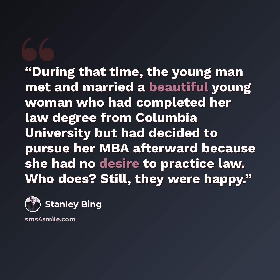 “During that time, the young man met and married a beautiful young woman who had completed her law degree from Columbia University but had decided to pursue her MBA afterward because she had no desire to practice law. Who does? Still, they were happy.” quote by Stanley Bing