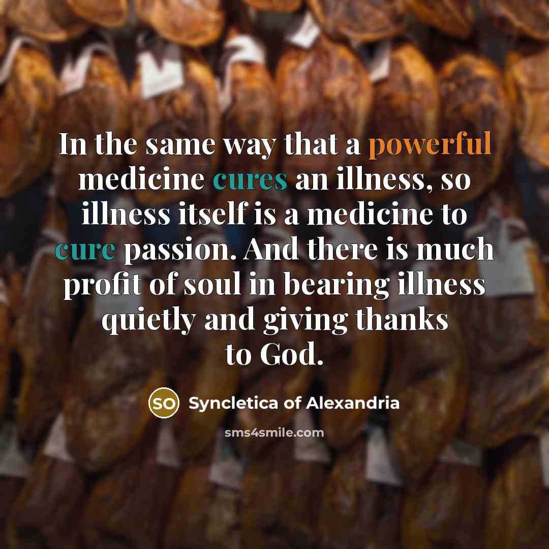 “In the same way that a powerful medicine cures an illness, so illness itself is a medicine to cure passion. And there is much profit of soul in bearing illness quietly and giving thanks to God.” quote by Syncletica of Alexandria